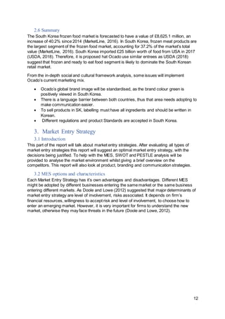 12
2.6 Summary
The South Korea frozen food market is forecasted to have a value of £8,625.1 million, an
increase of 40.2% since 2014 (MarketLine, 2016). In South Korea, frozen meat products are
the largest segment of the frozen food market, accounting for 37.2% of the market's total
value (MarketLine, 2016). South Korea imported £25 billion worth of food from USA in 2017
(USDA, 2018). Therefore, it is proposed hat Ocado use similar entrees as USDA (2018)
suggest that frozen and ready to eat food segment is likely to dominate the South Korean
retail market.
From the in-depth social and cultural framework analysis, some issues will implement
Ocado’s current marketing mix.
 Ocado’s global brand image will be standardised, as the brand colour green is
positively viewed in South Korea.
 There is a language barrier between both countries, thus that area needs adopting to
make communication easier.
 To sell products in SK, labelling must have all ingredients and should be written in
Korean.
 Different regulations and product Standards are accepted in South Korea.
3. Market Entry Strategy
3.1 Introduction
This part of the report will talk about market entry strategies. After evaluating all types of
market entry strategies this report will suggest an optimal market entry strategy, with the
decisions being justified. To help with the MES, SWOT and PESTLE analysis will be
provided to analyse the market environment whilst giving a brief overview on the
competitors. This report will also look at product, branding and communication strategies.
3.2 MES options and characteristics
Each Market Entry Strategy has it’s own advantages and disadvantages. Different MES
might be adopted by different businesses entering the same market or the same business
entering different markets. As Doole and Lowe (2012) suggested that major determinants of
market entry strategy are level of involvement, risks associated. It depends on firm’s
financial resources, willingness to accept risk and level of involvement, to choose how to
enter an emerging market. However, it is very important for firms to understand the new
market, otherwise they may face threats in the future (Doole and Lowe, 2012).
 
