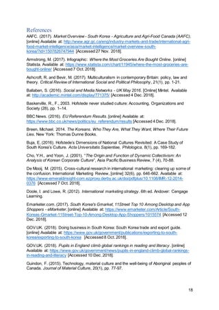 18
References
AAFC. (2017). Market Overview - South Korea - Agriculture and Agri-Food Canada (AAFC).
[online] Available at: http://www.agr.gc.ca/eng/industry-markets-and-trade/international-agri-
food-market-intelligence/asia/market-intelligence/market-overview-south-
korea/?id=1507826747944 [Accessed 27 Nov. 2018].
Armstrong, M. (2017). Infographic: Where the Most Groceries Are Bought Online. [online]
Statista. Available at: https://www.statista.com/chart/11945/where-the-most-groceries-are-
bought-online/ [Accessed 7 Oct. 2018].
Ashcroft, R. and Bevir, M. (2017). Multiculturalism in contemporary Britain: policy, law and
theory. Critical Review of International Social and Political Philosophy, 21(1), pp. 1-21.
Ballaben, S. (2016). Social and Media Networks - UK May 2016. [Online] Mintel. Available
at: http://academic.mintel.com/display/771375/ [Accessed 4 Dec. 2018].
Baskerville, R., F., 2003. Hofstede never studied culture: Accounting, Organizations and
Society (28), pp. 1–14.
BBC News. (2016). EU Referendum Results. [online] Available at:
https://www.bbc.co.uk/news/politics/eu_referendum/results [Accessed 4 Dec. 2018].
Breen, Michael. 2014. The Koreans. Who They Are, What They Want, Where Their Future
Lies. New York: Thomas Dunne Books.
Buja, E. (2016). Hofstede’s Dimensions of National Cultures Revisited: A Case Study of
South Korea’s Culture. Acta Universitatis Sapientiae, Philologica, 8(1), pp. 169-182.
Cho, Y.H., and Yoon, J. (2001). “The Origin and Function of Dynamic Collectivism: An
Analysis of Korean Corporate Culture”, Asia Pacific Business Review, 7 (4), 70-88.
De Mooij, M. (2015). Cross-cultural research in international marketing: clearing up some of
the confusion. International Marketing Review, [online] 32(6), pp. 646-662. Available at:
https://www-emeraldinsight-com.ezproxy.derby.ac.uk/doi/pdfplus/10.1108/IMR-12-2014-
0376 [Accessed 7 Oct. 2018].
Doole, I. and Lowe, R. (2012). International marketing strategy. 6th ed. Andover: Cengage
Learning.
Emarketer.com. (2017). South Korea's Gmarket, 11Street Top 10 Among Desktop and App
Shoppers - eMarketer. [online] Available at: https://www.emarketer.com/Article/South-
Koreas-Gmarket-11Street-Top-10-Among-Desktop-App-Shoppers/1015574 [Accessed 12
Dec. 2018].
GOV.UK. (2018). Doing business in South Korea: South Korea trade and export guide.
[online] Available at: https://www.gov.uk/government/publications/exporting-to-south-
korea/exporting-to-south-korea [Accessed 8 Oct. 2018].
GOV.UK. (2018). Pupils in England climb global rankings in reading and literacy. [online]
Available at: https://www.gov.uk/government/news/pupils-in-england-climb-global-rankings-
in-reading-and-literacy [Accessed 10 Dec. 2018].
Guindon, F. (2015). Technology, material culture and the well-being of Aboriginal peoples of
Canada. Journal of Material Culture, 20(1), pp. 77-97.
 