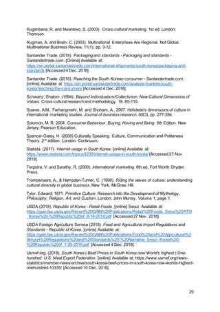20
Rugimbana, R. and Nwankwo, S. (2003). Cross-cultural marketing. 1st ed. London:
Thomson.
Rugman, A. and Brain, C. (2003). Multinational Enterprises Are Regional, Not Global.
Multinational Business Review, 11(1), pp. 3-12.
Santander Trade. (2018). Packaging and standards - Packaging and standards -
Santandertrade.com. [Online] Available at:
https://en.portal.santandertrade.com/international-shipments/south-korea/packaging-and-
standards [Accessed 4 Dec. 2018].
Santander Trade. (2018). Reaching the South Korean consumer - Santandertrade.com.
[online] Available at: https://en.portal.santandertrade.com/analyse-markets/south-
korea/reaching-the-consumers [Accessed 4 Dec. 2018].
Schwartz, Shalom. (1994). Beyond Individualism/Collectivism: New Cultural Dimensions of
Values. Cross-cultural research and methodology. 18. 85-119.
Soares, A.M., Farhangmehr, M. and Shoham, A., 2007. Hofstede's dimensions of culture in
international marketing studies. Journal of business research, 60(3), pp. 277-284.
Solomon, M. R. 2004. Consumer Behaviour. Buying, Having and Being. 6th Edition. New
Jersey: Pearson Education.
Spencer-Oatey, H. (2008) Culturally Speaking. Culture, Communication and Politeness
Theory. 2nd
edition. London: Continuum.
Statista. (2017). Internet usage in South Korea. [online] Available at:
https://www.statista.com/topics/2230/internet-usage-in-south-korea/ [Accessed 27 Nov.
2018].
Terpstra, V. and Sarathy, R. (2000). International marketing. 8th ed. Fort Worth: Dryden
Press.
Trompenaars, A., & Hampden-Turner, C. (1998). Riding the waves of culture: understanding
cultural diversity in global business. New York, McGraw Hill.
Tylor, Edward. 1871. Primitive Culture: Research into the Development of Mythology,
Philosophy, Religion, Art, and Custom. London: John Murray. Volume 1, page 1.
USDA (2018). Republic of Korea - Retail Foods. [online] Seoul. Available at:
https://gain.fas.usda.gov/Recent%20GAIN%20Publications/Retail%20Foods_Seoul%20ATO
_Korea%20-%20Republic%20of_8-16-2018.pdf [Accessed 27 Nov. 2018].
USDA Foreign Agriculture Service (2018). Food and Agricultural Import Regulations and
Standards - Republic of Korea. [online] Available at:
https://gain.fas.usda.gov/Recent%20GAIN%20Publications/Food%20and%20Agricultural%2
0Import%20Regulations%20and%20Standards%20-%20Narrative_Seoul_Korea%20-
%20Republic%20of_1-26-2018.pdf [Accessed 4 Dec. 2018].
Usmef.org. (2018). South Korea | Beef Prices in South Korea now World’s highest | One-
hundred: U.S. Meat Export Federation. [online] Available at: https://www.usmef.org/news-
statistics/member-news-archive/south-korea-beef-prices-in-south-korea-now-worlds-highest-
onehundred-10335/ [Accessed 10 Dec. 2018].
 
