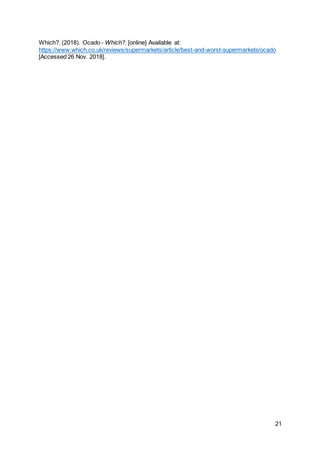 21
Which?. (2018). Ocado - Which?. [online] Available at:
https://www.which.co.uk/reviews/supermarkets/article/best-and-worst-supermarkets/ocado
[Accessed 26 Nov. 2018].
 