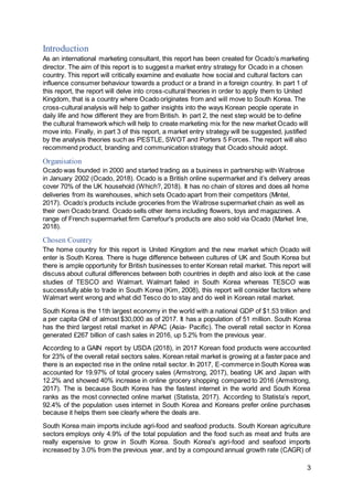3
Introduction
As an international marketing consultant, this report has been created for Ocado’s marketing
director. The aim of this report is to suggest a market entry strategy for Ocado in a chosen
country. This report will critically examine and evaluate how social and cultural factors can
influence consumer behaviour towards a product or a brand in a foreign country. In part 1 of
this report, the report will delve into cross-cultural theories in order to apply them to United
Kingdom, that is a country where Ocado originates from and will move to South Korea. The
cross-cultural analysis will help to gather insights into the ways Korean people operate in
daily life and how different they are from British. In part 2, the next step would be to define
the cultural framework which will help to create marketing mix for the new market Ocado will
move into. Finally, in part 3 of this report, a market entry strategy will be suggested, justified
by the analysis theories such as PESTLE, SWOT and Porters 5 Forces. The report will also
recommend product, branding and communication strategy that Ocado should adopt.
Organisation
Ocado was founded in 2000 and started trading as a business in partnership with Waitrose
in January 2002 (Ocado, 2018). Ocado is a British online supermarket and it’s delivery areas
cover 70% of the UK household (Which?, 2018). It has no chain of stores and does all home
deliveries from its warehouses, which sets Ocado apart from their competitors (Mintel,
2017). Ocado’s products include groceries from the Waitrose supermarket chain as well as
their own Ocado brand. Ocado sells other items including flowers, toys and magazines. A
range of French supermarket firm Carrefour's products are also sold via Ocado (Market line,
2018).
Chosen Country
The home country for this report is United Kingdom and the new market which Ocado will
enter is South Korea. There is huge difference between cultures of UK and South Korea but
there is ample opportunity for British businesses to enter Korean retail market. This report will
discuss about cultural differences between both countries in depth and also look at the case
studies of TESCO and Walmart. Walmart failed in South Korea whereas TESCO was
successfully able to trade in South Korea (Kim, 2008), this report will consider factors where
Walmart went wrong and what did Tesco do to stay and do well in Korean retail market.
South Korea is the 11th largest economy in the world with a national GDP of $1.53 trillion and
a per capita GNI of almost $30,000 as of 2017. It has a population of 51 million. South Korea
has the third largest retail market in APAC (Asia- Pacific). The overall retail sector in Korea
generated £267 billion of cash sales in 2016, up 5.2% from the previous year.
According to a GAIN report by USDA (2018), in 2017 Korean food products were accounted
for 23% of the overall retail sectors sales. Korean retail market is growing at a faster pace and
there is an expected rise in the online retail sector. In 2017, E-commerce in South Korea was
accounted for 19.97% of total grocery sales (Armstrong, 2017), beating UK and Japan with
12.2% and showed 40% increase in online grocery shopping compared to 2016 (Armstrong,
2017). The is because South Korea has the fastest internet in the world and South Korea
ranks as the most connected online market (Statista, 2017). According to Statista’s report,
92.4% of the population uses internet in South Korea and Koreans prefer online purchases
because it helps them see clearly where the deals are.
South Korea main imports include agri-food and seafood products. South Korean agriculture
sectors employs only 4.9% of the total population and the food such as meat and fruits are
really expensive to grow in South Korea. South Korea's agri-food and seafood imports
increased by 3.0% from the previous year, and by a compound annual growth rate (CAGR) of
 