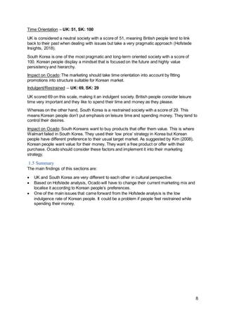 8
Time Orientation – UK: 51, SK: 100
UK is considered a neutral society with a score of 51, meaning British people tend to link
back to their past when dealing with issues but take a very pragmatic approach (Hofstede
Insights, 2018).
South Korea is one of the most pragmatic and long-term oriented society with a score of
100. Korean people display a mindset that is focused on the future and highly value
persistency and hierarchy.
Impact on Ocado: The marketing should take time orientation into account by fitting
promotions into structure suitable for Korean market.
Indulgent/Restrained – UK: 69, SK: 29
UK scored 69 on this scale, making it an indulgent society. British people consider leisure
time very important and they like to spend their time and money as they please.
Whereas on the other hand, South Korea is a restrained society with a score of 29. This
means Korean people don’t put emphasis on leisure time and spending money. They tend to
control their desires.
Impact on Ocado: South Koreans want to buy products that offer them value. This is where
Walmart failed in South Korea. They used their ‘low price’ strategy in Korea but Korean
people have different preference to their usual target market. As suggested by Kim (2008),
Korean people want value for their money. They want a free product or offer with their
purchase. Ocado should consider these factors and implement it into their marketing
strategy.
1.5 Summary
The main findings of this sections are:
 UK and South Korea are very different to each other in cultural perspective.
 Based on Hofstede analysis, Ocado will have to change their current marketing mix and
localise it according to Korean people’s preferences.
 One of the main issues that came forward from the Hofstede analysis is the low
indulgence rate of Korean people. It could be a problem if people feel restrained while
spending their money.
 