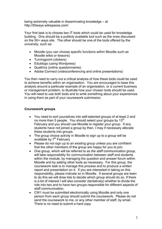 2
being extremely valuable in disseminating knowledge – at
http://50ways.wikispaces.com/
Your first task is to choose two IT tools which could be used for knowledge
building. One should be a publicly available tool such as the ones discussed
on the 50+ ways site. The other should be one of the tools offered by the
university, such as:
 Moodle (you can choose specific functions within Moodle such as
Moodle wikis or lessons)
 Turningpoint (clickers)
 Edublogs (using Wordpress)
 Qualtrics (online questionnaires)
 Adobe Connect (videoconferencing and online presentations)
You then need to carry out a critical analysis of how these tools could be used
to achieve benefits within an organisation. You are encouraged to base this
analysis around a particular example of an organisation, or a current business
or management problem, to illustrate how your chosen tools should be used.
You will need to use both tools and to write something about your experiences
in using them as part of your coursework submission.
Coursework groups
 You need to sort yourselves into self-selected groups of at least 2 and
no more than 5 people. You should select your groups by 13th
February and you should use Moodle to register your group. If any
students have not joined a group by then, I may if necessary allocate
these students into groups.
 The group choice activity in Moodle to sign up to a group will be
available by 7th
February
 Please do not sign up to an existing group unless you are confident
that the other members of the group are happy for you to join.
 One group, which will be referred to as the staff communication group,
will take responsibility for communication between staff and students
within the module, by managing the question and answer forum within
Moodle and by adding other tools as necessary. For this group, the
coursework task is to manage this process and to produce a written
report and presentation on it. If you are interested in taking on this
responsibility, please indicate so in Moodle. If several groups are keen
to do this we will draw lots to decide which group should do so. If there
is a lot of interest I will also consider (tentatively) whether to divide the
role into two and to have two groups responsible for different aspects of
staff communication.
 CW1 must be submitted electronically using Moodle and only one
person from each group should submit the coursework. Please do not
send the coursework to me, or any other member of staff, by email.
There is no need to submit a hard copy
 