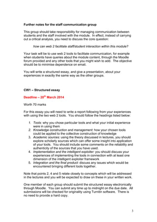 3
Further notes for the staff communication group
This group should take responsibility for managing communication between
students and the staff involved with the module. In effect, instead of carrying
out a critical analysis, you need to discuss the core question:
how can web 2 facilitate staff/student interaction within this module?
Your task will be to use web 2 tools to facilitate communication, for example
when students have queries about the module content, through the Moodle
forum provided and any other tools that you might wish to add. The objective
should be to minimise dependence on email.
You will write a structured essay, and give a presentation, about your
experiences in exactly the same way as the other groups.
CW1 – Structured essay
Deadline – 20th
March 2014
Worth 70 marks
For this essay you will need to write a report following from your experiences
with using the two web 2 tools. You should follow the headings listed below:
1. Tools: why you chose particular tools and what your initial experience
were in using them
2. Knowledge construction and management: how your chosen tools
could be applied to the collective construction of knowledge
3. Academic sources: using the theory discussed in lectures, you should
explore scholarly sources which can offer some insight into application
of your tools. You should include some comments on the reliability and
authenticity of the sources that you have used.
4. Implementation and the intelligent exploiter: you should discuss your
experiences of implementing the tools in connection with at least one
dimension of the intelligent exploiter framework
5. Integration and the final product: discuss any issues which would be
encountered bringing different tools together.
Note that points 2, 4 and 5 relate closely to concepts which will be addressed
in the lectures and you will be expected to draw on these in your written work.
One member of each group should submit the structured essay electronically
through Moodle. You can submit any time up to midnight on the due date. All
submissions will be checked for originality using Turnitin software. There is
no need to provide a hard copy.
 