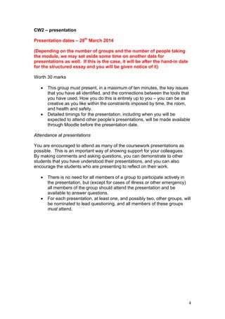 4
CW2 – presentation
Presentation dates – 28th
March 2014
(Depending on the number of groups and the number of people taking
the module, we may set aside some time on another date for
presentations as well. If this is the case, it will be after the hand-in date
for the structured essay and you will be given notice of it)
Worth 30 marks
 This group must present, in a maximum of ten minutes, the key issues
that you have all identified, and the connections between the tools that
you have used. How you do this is entirely up to you – you can be as
creative as you like within the constraints imposed by time, the room,
and health and safety.
 Detailed timings for the presentation, including when you will be
expected to attend other people’s presentations, will be made available
through Moodle before the presentation date.
Attendance at presentations
You are encouraged to attend as many of the coursework presentations as
possible. This is an important way of showing support for your colleagues.
By making comments and asking questions, you can demonstrate to other
students that you have understood their presentations, and you can also
encourage the students who are presenting to reflect on their work.
 There is no need for all members of a group to participate actively in
the presentation, but (except for cases of illness or other emergency)
all members of the group should attend the presentation and be
available to answer questions.
 For each presentation, at least one, and possibly two, other groups, will
be nominated to lead questioning, and all members of these groups
must attend.
 