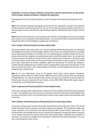 Assignment: You have to design, implement, and monitor a private cloud and then use this private
cloud to design, develop and deploy a Facebook-like application.
The assignment has a set of tasks and there is a set of activities that need to be performed in each
task.
Note 1: You will work in groups (average group size is 4) for this assignment, however, the evaluation
will be based upon individual performance. You are free to select your group members and make sure
that you work as a team and share the understanding, expertise and skills with other members of your
group.
Note 2: We will not restrict you to use a particular set of tools or technologies as far as you can justify
your choices in your architecture and Implementation. You should think like an architect and carefully
evaluate the tools and technologies to support your architecture.
Task 1: Design a Private Cloud (10 % of total module Grade)
Each group should review state of the art in cloud computing and distributed systems to understand
the background concepts and technologies. Based on this survey, you should evaluate the available
cloud computing technologies and architectures. You should propose a suitable architecture for your
private cloud and then propose an implementation plan to build this private cloud. You should have
convincing reasons to justify the choices that you have made for your architecture. Clouds are weak
in security and you should make sure that your architecture will lead to a secure solution. You should
put in place mechanisms to achieve scalability, agility and monitoring. You should also propose a
suitable network topology for your private cloud to manage traffic and provide fault tolerance. In this
task you should also have a clear understanding of the tools and technologies that you will use to
implement your private cloud.
Note 3: For your information, some of the popular cloud stacks include Apache CloudStack,
OpenStack, Vsphere, MS Azure, AWS, Nimbus, IBM Smart Cloud, Ubuntu Enterprise Cloud, Eucalyptus
and OpenNebula. You may use a toolkit of your choice as far as you can justify this in your architecture.
Similarly, you may use a hypervisor of your choice, such as XEN, KVM, VMware ESX, lguest, Hyper-V
or virtual box, to virtualize system resources.
Task 2: Implement the Private Cloud (10 % of total module Grade)
In this task, each group will implement the architecture for the private cloud that has been proposed
in Task 1. To implement your private cloud, you should use the set of the tools and technologies that
you have shortlisted in Task 1. You should be able to show a basic implementation of the private cloud
in this task.
Task 3: Monitor and Demonstrate the Private Cloud (10 % of total module Grade)
In this task, each group will monitor the private cloud that they have produced in Task 2. This should
enable the private cloud to provide new services quickly and elegantly. This should also enable new
virtual machines to be provisioned and decommissioned with minimal human intervention. You
should provide a monitoring service that can monitor the computing, storage and network resources
in your private cloud and can provide information about performance, availability and scalability of
resources. You should use suitable monitoring tools to implement the monitoring features. You may
use a monitoring tool of your choice.

2

 