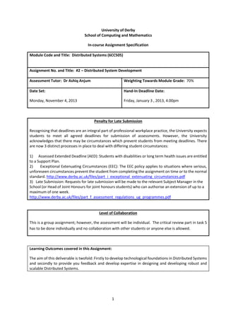 University of Derby
School of Computing and Mathematics
In-course Assignment Specification
Module Code and Title: Distributed Systems (6CC505)

Assignment No. and Title: #2 – Distributed System Development
Assessment Tutor: Dr Ashiq Anjum

Weighting Towards Module Grade: 70%

Date Set:

Hand-In Deadline Date:

Monday, November 4, 2013

Friday, January 3 , 2013, 4.00pm

Penalty for Late Submission
Recognising that deadlines are an integral part of professional workplace practice, the University expects
students to meet all agreed deadlines for submission of assessments. However, the University
acknowledges that there may be circumstances which prevent students from meeting deadlines. There
are now 3 distinct processes in place to deal with differing student circumstances:
1) Assessed Extended Deadline (AED): Students with disabilities or long term health issues are entitled
to a Support Plan.
2)
Exceptional Extenuating Circumstances (EEC): The EEC policy applies to situations where serious,
unforeseen circumstances prevent the student from completing the assignment on time or to the normal
standard. http://www.derby.ac.uk/files/part_i_exceptional_extenuating_circumstances.pdf
3) Late Submission: Requests for late submission will be made to the relevant Subject Manager in the
School (or Head of Joint Honours for joint honours students) who can authorise an extension of up to a
maximum of one week.
http://www.derby.ac.uk/files/part_f_assessment_regulations_ug_programmes.pdf

Level of Collaboration
This is a group assignment; however, the assessment will be individual. The critical review part in task 5
has to be done individually and no collaboration with other students or anyone else is allowed.

Learning Outcomes covered in this Assignment:
The aim of this deliverable is twofold: Firstly to develop technological foundations in Distributed Systems
and secondly to provide you feedback and develop expertise in designing and developing robust and
scalable Distributed Systems.

1

 