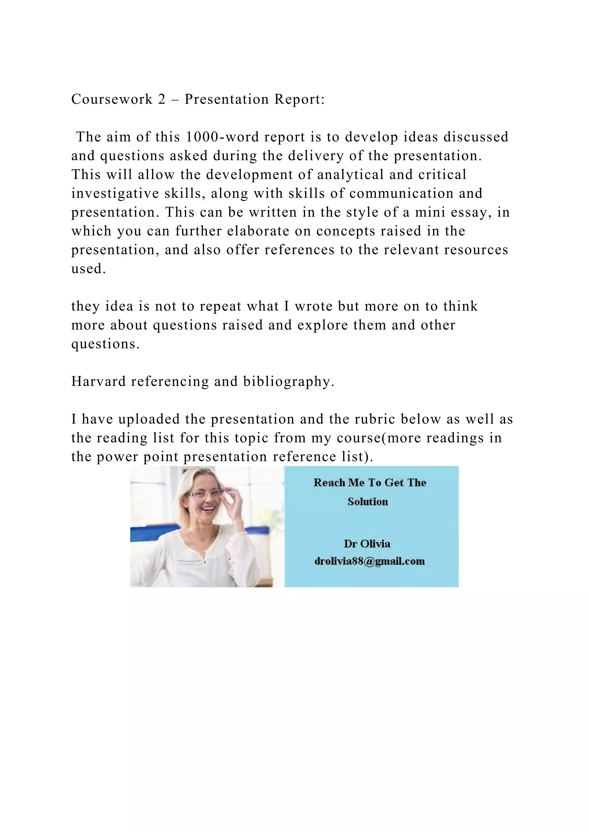 Coursework 2 – Presentation Report:
The aim of this 1000-word report is to develop ideas discussed
and questions asked during the delivery of the presentation.
This will allow the development of analytical and critical
investigative skills, along with skills of communication and
presentation. This can be written in the style of a mini essay, in
which you can further elaborate on concepts raised in the
presentation, and also offer references to the relevant resources
used.
they idea is not to repeat what I wrote but more on to think
more about questions raised and explore them and other
questions.
Harvard referencing and bibliography.
I have uploaded the presentation and the rubric below as well as
the reading list for this topic from my course(more readings in
the power point presentation reference list).