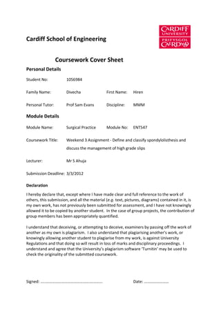Cardiff School of Engineering


                  Coursework Cover Sheet
Personal Details
Student No:            1056984

Family Name:           Divecha                First Name:    Hiren

Personal Tutor:        Prof Sam Evans         Discipline:    MMM

Module Details

Module Name:           Surgical Practice      Module No:     ENT547

Coursework Title:      Weekend 3 Assignment - Define and classify spondylolisthesis and
                       discuss the management of high grade slips

Lecturer:              Mr S Ahuja

Submission Deadline: 3/3/2012

Declaration

I hereby declare that, except where I have made clear and full reference to the work of
others, this submission, and all the material (e.g. text, pictures, diagrams) contained in it, is
my own work, has not previously been submitted for assessment, and I have not knowingly
allowed it to be copied by another student. In the case of group projects, the contribution of
group members has been appropriately quantified.

I understand that deceiving, or attempting to deceive, examiners by passing off the work of
another as my own is plagiarism. I also understand that plagiarising another's work, or
knowingly allowing another student to plagiarise from my work, is against University
Regulations and that doing so will result in loss of marks and disciplinary proceedings. I
understand and agree that the University’s plagiarism software ‘Turnitin’ may be used to
check the originality of the submitted coursework.




Signed: …..…………………………………….………...                             Date: ……………………
 