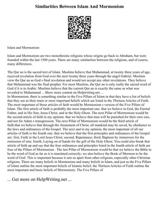 Similarities Between Islam And Mormonism
Islam and Mormonism
Islam and Mormonism are two monotheistic religions whose origins go back to Abraham, but were
founded within the last 1500 years. There are many similarities between the religions, and of course,
many differences.
The Qur an is the sacred text of Islam. Muslims believe that Muhammad, at twenty three years of age,
received revelation from God over the next twenty three years through the angel Gabriel. Muslims
view the Qur an as God s final revelation and would not accept any other revelations. They believe
that Muhammad was the final prophet. For most Muslims, the Qur an is only really the sacred word of
God if it is in Arabic. Muslims believe that the current Qur an is exactly the same as what was
revealed to Muhammad ... Show more content on Helpwriting.net ...
In Mormonism, there is something similar to the Five Pillars of Islam in that they have a list of beliefs
that they see as their main or most important beliefs which are listed in the Thirteen Articles of Faith.
The most important of those articles of faith would be Mormonism s version of the Five Pillars of
Islam. The first article of faith is probably the most important one: that we believe in God, the Eternal
Father, and in His Son, Jesus Christ, and in the Holy Ghost. The next Pillar of Mormonism would be
the second article of faith in my opinion: that we believe that men will be punished for their own sins,
and not for Adam s transgression. The next Pillar of Mormonism would be the third article of
faith:that we believe that through the Atonement of Christ, all mankind may be saved, by obedience to
the laws and ordinances of the Gospel. The next and in my opinion, the most important of all our
articles of faith is the fourth one: that we believe that the first principles and ordinances of the Gospel
are: first, Faith in the Lord Jesus Christ; second, Repentance; third, Baptism by immersion for the
remission of sins; fourth, Laying on of hands for the gift of the Holy Ghost. You could also break that
article of faith up and say that the four ordinances and principles listed in the fourth article of faith are
four of the Pillars of Mormonism . The last Pillar of Mormonism would be that we believe the Bible to
be the word of God as far as it is translated correctly; we also believe the Book of Mormon to be the
word of God. This is important because it sets us apart from other religions, especially other Christian
religions. There are many beliefs in Mormonism and many beliefs in Islam, and just as the Five Pillars
of Islam outline the most important beliefs of Islamic belief, the Thirteen Articles of Faith outline the
most important and basic beliefs of Mormonism. The Five Pillars of
... Get more on HelpWriting.net ...
 