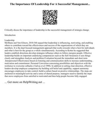 The Importance Of Leadership For A Successful Management...
Critically discus the importance of leadership in the successful management of strategic change.
Introduction
Leadership
McShane and Von Glinow, 2010:360 argued that leadership is influencing, motivating, and enabling
others to contribute toward the effectiveness and success of the organizations of which they are
members. It is the dual focused management approach that works towards what is best for individuals
and what is best for the group as a whole simultaneously. According to Kotter he suggested that
leaders establish directions develop strategies influence others to follow energize people. Effective
leadership builds on important underlying competencies such as the Self Awareness it sees things
clearly and strengthen Analysis and problem Evaluation beyond the immediate and short term
.Interpersonal Effectiveness based on listening and communication skills to increase understanding ,
motivation and commitment .Personal Conviction concerning possibilities and objectives with the
resilience to overcome setbacks ( Galvas et al 1998). In addition to setting clear direction, effective
leaders develop employee competence by building self belief and capability; support autonomy
encourages employees to take control, build a culture based on positive relationships .The steps are
anchored in meaningful activity and a sense of shared purpose, managers need to identify the steps
that move employees from satisfied to motivated and then help people become fully engaged.
... Get more on HelpWriting.net ...
 