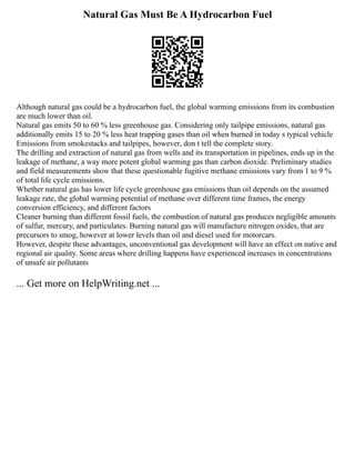 Natural Gas Must Be A Hydrocarbon Fuel
Although natural gas could be a hydrocarbon fuel, the global warming emissions from its combustion
are much lower than oil.
Natural gas emits 50 to 60 % less greenhouse gas. Considering only tailpipe emissions, natural gas
additionally emits 15 to 20 % less heat trapping gases than oil when burned in today s typical vehicle
Emissions from smokestacks and tailpipes, however, don t tell the complete story.
The drilling and extraction of natural gas from wells and its transportation in pipelines, ends up in the
leakage of methane, a way more potent global warming gas than carbon dioxide. Preliminary studies
and field measurements show that these questionable fugitive methane emissions vary from 1 to 9 %
of total life cycle emissions.
Whether natural gas has lower life cycle greenhouse gas emissions than oil depends on the assumed
leakage rate, the global warming potential of methane over different time frames, the energy
conversion efficiency, and different factors
Cleaner burning than different fossil fuels, the combustion of natural gas produces negligible amounts
of sulfur, mercury, and particulates. Burning natural gas will manufacture nitrogen oxides, that are
precursors to smog, however at lower levels than oil and diesel used for motorcars.
However, despite these advantages, unconventional gas development will have an effect on native and
regional air quality. Some areas where drilling happens have experienced increases in concentrations
of unsafe air pollutants
... Get more on HelpWriting.net ...
 
