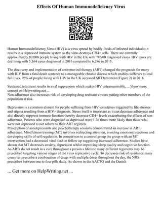 Effects Of Human Immunodeficiency Virus
Human Immunodeficiency Virus (HIV) is a virus spread by bodily fluids of infected individuals; it
results in a depressed immune system as the virus destroys CD4+ cells. There are currently
approximately 89,000 people living with HIV in the UK with 78,900 diagnosed cases. HIV cases are
declining with 5,164 cases diagnosed in 2016 compared to 6,286 in 2015.
The discovery and implementation of antiretroviral therapy (ART) changed the prognosis for many
with HIV from a fatal death sentence to a manageable chronic disease which enables sufferers to lead
full lives. 96% of people living with HIV in the UK accessed ART treatment (Figure 2) in 2016.
Sustained treatment results in viral suppression which makes HIV untransmissible, ... Show more
content on Helpwriting.net ...
Non adherence also increases risk of developing drug resistant viruses putting other members of the
population at risk.
Depression is a common aliment for people suffering from HIV sometimes triggered by life stresses
and stigma resulting from a HIV+ diagnosis. Stress itself is important as it can decrease adherence and
also directly suppress immune function thereby decrease CD4+ levels exacerbating the effects of non
adherence. Patients who were diagnosed as depressed were 1.76 times more likely than those who
were not depressed to not adhere to their ART regimen.
Prescription of antidepressants and psychotherapy sessions demonstrated an increase in ART
adherence. Mindfulness training (MT) involves redirecting attention, avoiding emotional reactions and
developing skills of self regulation. In comparison to a control group the group with an MT
intervention had a decreased viral load on follow up suggesting increased adherence. Studies have
shown that MT decreases anxiety, depression whilst improving sleep quality and cognitive function.
As ARTs do not result in a cure throughout a person s lifetime many different regiments may be
prescribed targeting various stages of the virus replicative cycle. To decreases risk of resistance many
countries prescribe a combination of drugs with multiple doses throughout the day, the NHS
prescribes between one to four pills daily. As shown in the AACTG and the Danish
... Get more on HelpWriting.net ...
 