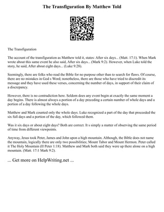 The Transfiguration By Matthew Told
The Transfiguration
The account of the transfiguration as Matthew told it, states: After six days... (Matt. 17:1). When Mark
wrote about this same event he also said, After six days... (Mark 9:2). However, when Luke told the
story, he said, After about eight days... (Luke 9:28).
Seemingly, there are folks who read the Bible for no purpose other than to search for flaws. Of course,
there are no mistakes in God s Word; nonetheless, there are those who have tried to discredit its
message and they have used these verses, concerning the number of days, in support of their claim of
a discrepancy.
However, there is no contradiction here. Seldom does any event begin at exactly the same moment a
day begins. There is almost always a portion of a day preceding a certain number of whole days and a
portion of a day following the whole days.
Matthew and Mark counted only the whole days. Luke recognized a part of the day that proceeded the
six full days and a portion of the day, which followed them.
Was it six days or about eight days? Both are correct. It s simply a matter of observing the same period
of time from different viewpoints.
Anyway, Jesus took Peter, James and John upon a high mountain. Although, the Bible does not name
the mountain, logically there are only two possibilities; Mount Tabor and Mount Hermon. Peter called
it The Holy Mountain (II Peter 1:18). Matthew and Mark both said they were up there alone on a high
mountain. (Matt. 17:1 Mark 9:2).
... Get more on HelpWriting.net ...
 