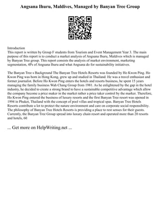 Angsana Ihuru, Maldives, Managed by Banyan Tree Group
Introduction
This report is written by Group F students from Tourism and Event Management Year 3. The main
purpose of this report is to conduct a market analysis of Angsana Ihuru, Maldives which is managed
by Banyan Tree group. This report consists the analysis of market environment, marketing
segmentation, 4Ps of Angsana Ihuru and what Angsana do for sustainability initiatives.
The Banyan Tree s Background The Banyan Tree Hotels Resorts was founded by Ho Kwon Ping. Ho
Kwon Ping was born in Hong Kong, grew up and studied in Thailand. He was a travel enthusiast and
former journalist. Before Ho Kwon Ping enters the hotels and resorts business, he spent 15 years
managing the family business Wah Chang Group from 1981. As he enlightened by the gap in the hotel
industry, he decided to create a strong brand to have a sustainable competitive advantage which allow
the company become a price maker in the market rather a price taker control by the marker. Therefore,
Ho Kwon Ping entered the business of luxury resorts and the first Banyan Tree resort was opened in
1994 in Phuket, Thailand with the concept of pool villas and tropical spas. Banyan Tree Hotels
Resorts contribute a lot to protect the nature environment and care on corporate social responsibility.
The philosophy of Banyan Tree Hotels Resorts is providing a place to rest senses for their guests.
Currently, the Banyan Tree Group spread into luxury chain resort and operated more than 20 resorts
and hotels, 60
... Get more on HelpWriting.net ...
 