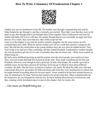 How To Write A Summary Of Frankenstein Chapter 1
Chapter one was an introduction to his life. His mother went through a traumatizing time and his
father helped her get through it, and they eventually got married. They didn t care that they were so far
apart in age, they thought that it just brought them closer together. Once Frankenstein was born his
mother and father fell in love with him, his mother thought that he was essentially an angel sent from
heaven. For a while, they never had any other child except for him.
Later on in the chapter, it says that his mother wanted a daughter, but for some reason, he still
remained their only child. While he and his mother were off on a walk they passed a cottage for the
poor. She felt like she could relate to the young children since she was once an orphan herself. They
went inside to try and see if they could help, and they found Elizabeth. Frankenstein s mother thought
she was the prettiest girl she d ever seen. Eventually, they take her home and ... Show more content on
Helpwriting.net ...
He had a great childhood growing up and his parents were the nicest people you would ever meet.
They were not tyrants that kept him locked up all the time. They made everything fun for him and
Elizabeth. However, even though he had a great life, he had a bad temper. He wouldn t get mad at
childish issues, he just had a passion for learning. Growing up, he liked to learn about different
scientists. He didn t like the newer scientists or authors very much. He liked the older ones who had
experiments that never succeeded. He followed along with what they were teaching him in school, but
he taught himself everything about his favorite topics. Victor wanted to be the best scientist known to
man, he looked up to Sir Isaac Newton and wanted to be greater than him. When a thunderstorm hit
his hometown, he was intrigued by what he saw, he knew nothing about the laws of electricity, and
thus, creating a little foreshadowing of events in this chapter. How he creates, the
... Get more on HelpWriting.net ...
 