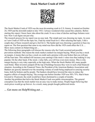 Stock Market Crash of 1929
The Stock Market Crash of 1929 was the most devastating crash in U.S. history. It started on October
24, 1929 and the downfall ended in July 1932. I always wondered what caused this calamity. Before
starting this report, I knew basic idea about the crash. It was a time of decline and huge fortunes were
lost. Now I can figure out just why.
The research process for my report was no easy task. The simple part was choosing my topic. As soon
as I saw Crash of 1929 on the topic list, I had my mind fixed on it. After selecting that topic, I did a
couple days of basic research and got a feel for it. The harder part was choosing a question to base my
report on. The first question that came to my mind was How did the 1929 crash affect the U.S. ...
Show more content on Helpwriting.net ...
The following three paragraphs will discuss the reasons why the Crash occurred and possible
prevention methods. One reason the stock market crashed was margin buying. When you buy a stock
on margin, it means that you buy a stock on credit and a promise with your broker that you will pay
off the loan later. This method will increase your earnings if the stock s value rises thus making it very
popular. On the other hand, if the stock s value falls, you will lose even more money. This is why
margin buying is very risky especially at the high rates. When the Stock Market fell, many people
went broke. Male investors jumped off the top of buildings because they were in such a bad financial
situation. According to the Financial Times, the President of the American Bankers Association said
Bankers are gravely alarmed over the mounting volume of credit being employed in carrying security
loans, both by brokers and by people. The bankers should have lowered the rates to reduce the
negative effects of margin buying. The average rate before October 1929 was 50% 75%. Had it been
lowered to 10 percent, the crash would have been shortened to a couple of months.
Another big problem that led to the Stock Market Crash was public misconception. The general
conception was that the stock market was an easy way to make money. People began believing that
stock prices would go up forever. As a result, many people bought publicized stocks
... Get more on HelpWriting.net ...
 