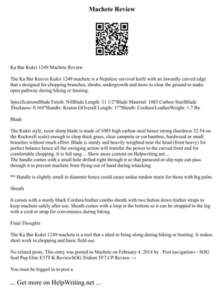 Machete Review
Ka Bar Kukri 1249 Machete Review
The Ka Bar Knives Kukri 1249 machete is a Nepalese survival knife with an inwardly curved edge
that s designed for chopping branches, shrubs, undergrowth and more to clear the ground to make
open pathway during hiking or hunting.
SpecificationsBlade Finish: NilBlade Length: 11 1/2″Blade Material: 1085 Carbon SteelBlade
Thickness: 0.165″Handle: Kraton GOverall Length: 17″Sheath: Cordura/LeatherWeight: 1.7 lbs
Blade
The Kukri style, razor sharp blade is made of 1085 high carbon steel hence strong (hardness 52 54 on
the Rockwell scale) enough to chop thick grass, clear campsite or cut bamboo, hardwood or small
branches without much effort. Blade is sturdy and heavily weighted near the head (front heavy) for
perfect balance hence all the swinging action will transfer the power to the curved front end for
comfortable chopping. It is full tang ... Show more content on Helpwriting.net ...
The handle comes with a small hole drilled right through it so that paracord or slip rope can pass
through it to prevent machete from flying out of hand during whacking.
** Handle is slightly small in diameter hence could cause undue tendon strain for those with big palm.
Sheath
It comes with a sturdy black Cordura/leather combo sheath with two button down leather straps to
keep machete safely after use. Sheath comes with a loop at the bottom so it can be strapped to the leg
with a cord or strap for convenience during hiking.
Final Thoughts
The Ka Bar Kukri 1249 machete is a tool that s ideal to bring along during hiking or hunting. It makes
short work in chopping and basic field use.
No related posts. This entry was posted in Machete on February 4, 2014 by . Post navigation← SOG
Seal Pup Elite E37T K ReviewSOG Trident TF7 CP Review →
You must be logged in to post a
... Get more on HelpWriting.net ...
 