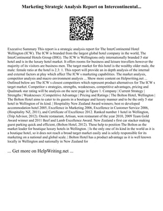 Marketing Strategic Analysis Report on Intercontinental...
Executive Summary This report is a strategic analysis report for The InterContinental Hotel
Wellington (ICW). The ICW is branded from the largest global hotel company in the world, The
InterContinental Hotels Group (IHG). The ICW is Wellingtons only internationally branded 5 star
hotel and is in the luxury hotel market. It offers rooms for business and leisure travellers however the
majority of its visitors are business men. The target market for this hotel is the wealthy older male, the
male: female ratio at the hotel is 2.3: 1. This report will provide an in depth analysis of the internal
and external factors at play which affect The ICW s marketing capabilities. The market analysis,
competitor analysis and macro environment analysis ... Show more content on Helpwriting.net ...
Outlined below are The ICW s closest competitors which represent product alternatives for The ICW s
target market. Competitor s strategies, strengths, weaknesses, competitive advantages, pricing and
Qualmark star rating will be analysis on the next page in figure 1. Company | Current Strategy |
Strengths | Weaknesses | Competitive Advantage | Pricing and Ratings | The Bolton Hotel, Wellington |
The Bolton Hotel aims to cater to its guests in a boutique and luxury manner and to be the only 5 star
hotel in Wellington of its kind. | Hospitality New Zealand Award winners; best re developed
accommodation hotel 2005, Excellence in Marketing 2006, Excellence in Customer Service 2006,
(Hospitality NZ, 2011), and Certificate of Excellence 2012. Ranked number 1 hotel in Wellington,
(Trip Advisor, 2012). Onsite restaurant, Artisan, won restaurant of the year 2010, 2009 Team Gold
Award winner and 2011 Beef and Lamb Excellence Award. New Zealand s first car stacker making
guest parking quick and efficient, (Bolton Hotel, 2012). These help to position The Bolton as the
market leader for boutique luxury hotels in Wellington. | Is the only one of its kind in the world as it is
a boutique hotel, so it does not reach a broad target market easily and is solely responsible for its
marketing on a national and global scale. | Bolton Hotel has a product advantage as it is well known
locally in Wellington and nationally in New Zealand for
... Get more on HelpWriting.net ...
 