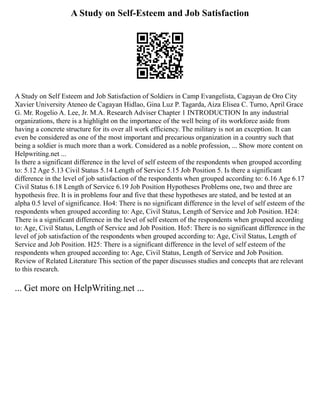A Study on Self-Esteem and Job Satisfaction
A Study on Self Esteem and Job Satisfaction of Soldiers in Camp Evangelista, Cagayan de Oro City
Xavier University Ateneo de Cagayan Hidlao, Gina Luz P. Tagarda, Aiza Elisea C. Turno, April Grace
G. Mr. Rogelio A. Lee, Jr. M.A. Research Adviser Chapter 1 INTRODUCTION In any industrial
organizations, there is a highlight on the importance of the well being of its workforce aside from
having a concrete structure for its over all work efficiency. The military is not an exception. It can
even be considered as one of the most important and precarious organization in a country such that
being a soldier is much more than a work. Considered as a noble profession, ... Show more content on
Helpwriting.net ...
Is there a significant difference in the level of self esteem of the respondents when grouped according
to: 5.12 Age 5.13 Civil Status 5.14 Length of Service 5.15 Job Position 5. Is there a significant
difference in the level of job satisfaction of the respondents when grouped according to: 6.16 Age 6.17
Civil Status 6.18 Length of Service 6.19 Job Position Hypotheses Problems one, two and three are
hypothesis free. It is in problems four and five that these hypotheses are stated, and be tested at an
alpha 0.5 level of significance. Ho4: There is no significant difference in the level of self esteem of the
respondents when grouped according to: Age, Civil Status, Length of Service and Job Position. H24:
There is a significant difference in the level of self esteem of the respondents when grouped according
to: Age, Civil Status, Length of Service and Job Position. Ho5: There is no significant difference in the
level of job satisfaction of the respondents when grouped according to: Age, Civil Status, Length of
Service and Job Position. H25: There is a significant difference in the level of self esteem of the
respondents when grouped according to: Age, Civil Status, Length of Service and Job Position.
Review of Related Literature This section of the paper discusses studies and concepts that are relevant
to this research.
... Get more on HelpWriting.net ...
 