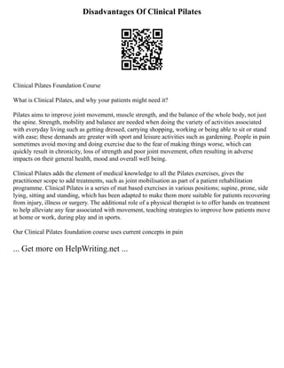 Disadvantages Of Clinical Pilates
Clinical Pilates Foundation Course
What is Clinical Pilates, and why your patients might need it?
Pilates aims to improve joint movement, muscle strength, and the balance of the whole body, not just
the spine. Strength, mobility and balance are needed when doing the variety of activities associated
with everyday living such as getting dressed, carrying shopping, working or being able to sit or stand
with ease; these demands are greater with sport and leisure activities such as gardening. People in pain
sometimes avoid moving and doing exercise due to the fear of making things worse, which can
quickly result in chronicity, loss of strength and poor joint movement, often resulting in adverse
impacts on their general health, mood and overall well being.
Clinical Pilates adds the element of medical knowledge to all the Pilates exercises, gives the
practitioner scope to add treatments, such as joint mobilisation as part of a patient rehabilitation
programme. Clinical Pilates is a series of mat based exercises in various positions; supine, prone, side
lying, sitting and standing, which has been adapted to make them more suitable for patients recovering
from injury, illness or surgery. The additional role of a physical therapist is to offer hands on treatment
to help alleviate any fear associated with movement, teaching strategies to improve how patients move
at home or work, during play and in sports.
Our Clinical Pilates foundation course uses current concepts in pain
... Get more on HelpWriting.net ...
 