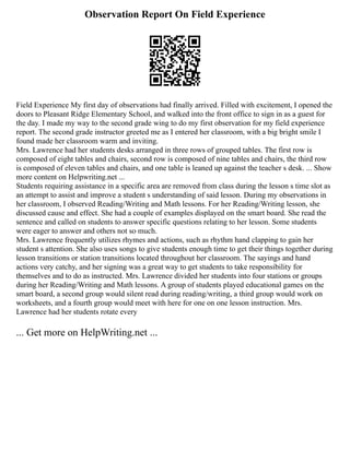 Observation Report On Field Experience
Field Experience My first day of observations had finally arrived. Filled with excitement, I opened the
doors to Pleasant Ridge Elementary School, and walked into the front office to sign in as a guest for
the day. I made my way to the second grade wing to do my first observation for my field experience
report. The second grade instructor greeted me as I entered her classroom, with a big bright smile I
found made her classroom warm and inviting.
Mrs. Lawrence had her students desks arranged in three rows of grouped tables. The first row is
composed of eight tables and chairs, second row is composed of nine tables and chairs, the third row
is composed of eleven tables and chairs, and one table is leaned up against the teacher s desk. ... Show
more content on Helpwriting.net ...
Students requiring assistance in a specific area are removed from class during the lesson s time slot as
an attempt to assist and improve a student s understanding of said lesson. During my observations in
her classroom, I observed Reading/Writing and Math lessons. For her Reading/Writing lesson, she
discussed cause and effect. She had a couple of examples displayed on the smart board. She read the
sentence and called on students to answer specific questions relating to her lesson. Some students
were eager to answer and others not so much.
Mrs. Lawrence frequently utilizes rhymes and actions, such as rhythm hand clapping to gain her
student s attention. She also uses songs to give students enough time to get their things together during
lesson transitions or station transitions located throughout her classroom. The sayings and hand
actions very catchy, and her signing was a great way to get students to take responsibility for
themselves and to do as instructed. Mrs. Lawrence divided her students into four stations or groups
during her Reading/Writing and Math lessons. A group of students played educational games on the
smart board, a second group would silent read during reading/writing, a third group would work on
worksheets, and a fourth group would meet with here for one on one lesson instruction. Mrs.
Lawrence had her students rotate every
... Get more on HelpWriting.net ...
 