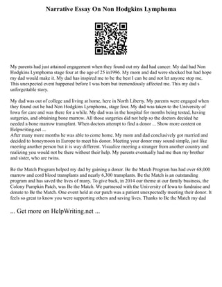 Narrative Essay On Non Hodgkins Lymphoma
My parents had just attained engagement when they found out my dad had cancer. My dad had Non
Hodgkins Lymphoma stage four at the age of 25 in1996. My mom and dad were shocked but had hope
my dad would make it. My dad has inspired me to be the best I can be and not let anyone stop me.
This unexpected event happened before I was born but tremendously affected me. This my dad s
unforgettable story.
My dad was out of college and living at home, here in North Liberty. My parents were engaged when
they found out he had Non Hodgkins Lymphoma, stage four. My dad was taken to the University of
Iowa for care and was there for a while. My dad was in the hospital for months being tested, having
surgeries, and obtaining bone marrow. All those surgeries did not help so the doctors decided he
needed a bone marrow transplant. When doctors attempt to find a donor ... Show more content on
Helpwriting.net ...
After many more months he was able to come home. My mom and dad conclusively got married and
decided to honeymoon in Europe to meet his donor. Meeting your donor may sound simple, just like
meeting another person but it is way different. Visualize meeting a stranger from another country and
realizing you would not be there without their help. My parents eventually had me then my brother
and sister, who are twins.
Be the Match Program helped my dad by gaining a donor. Be the Match Program has had over 68,000
marrow and cord blood transplants and nearly 6,300 transplants. Be the Match is an outstanding
program and has saved the lives of many. To give back, in 2014 our theme at our family business, the
Colony Pumpkin Patch, was Be the Match. We partnered with the University of Iowa to fundraise and
donate to Be the Match. One event held at our patch was a patient unexpectedly meeting their donor. It
feels so great to know you were supporting others and saving lives. Thanks to Be the Match my dad
... Get more on HelpWriting.net ...
 