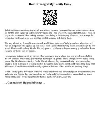 How I Changed My Family Essay
Relationships are something that we all yearn for as humans. However there are instances where they
are hard to keep. I grew up in Lynchburg Virginia and I had few people I considered friends. I wasn t a
very social person and liked to keep to myself over being in the company of others. I was always the
person that my friends went to when they needed someone to listen to them.
The way a lot of my friendships went was I would listen to them, offer help, and see where it went. I
was not the person who opened up real easy. I wasn t comfortable having others around except the few
people I had considered my friends. The only person I really opened up to was my grandmother. I was
closer to her then I was my parents.
However due to issues with my parents I had to move to a new school in a new area leaving behind
the few friends I had and my grandmother. Starting in 4th grade I had to change schools due to family
issues. My friends Alana, Ashley, Emily, Chelsie claimed they understood why I was moving but I
talked to them even less. It took me most of the year to make a new friend and I was a little more open
with them. With this new friend I actually opened a little and talked to them about many things.
When I finally got to move back to my old school the friends had almost forgotten me completely and
had made new friends they told everything to. Emily and Chelsie completely stopped talking to me
because they said I would never talk to them as a girl. However Ashley and
... Get more on HelpWriting.net ...
 