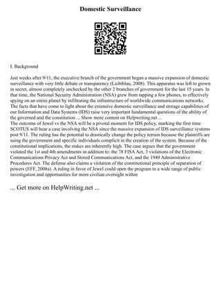 Domestic Surveillance
I. Background
Just weeks after 9/11, the executive branch of the government began a massive expansion of domestic
surveillance with very little debate or transparency (Lichtblau, 2008). This apparatus was left to grown
in secret, almost completely unchecked by the other 2 branches of government for the last 15 years. In
that time, the National Security Administration (NSA) grew from tapping a few phones, to effectively
spying on an entire planet by infiltrating the infrastructure of worldwide communications networks.
The facts that have come to light about the extensive domestic surveillance and storage capabilities of
our Information and Data Systems (IDS) raise very important fundamental questions of the ability of
the governed and the constitution ... Show more content on Helpwriting.net ...
The outcome of Jewel vs the NSA will be a pivotal moment for IDS policy, marking the first time
SCOTUS will hear a case involving the NSA since the massive expansion of IDS surveillance systems
post 9/11. The ruling has the potential to drastically change the policy terrain because the plaintiffs are
suing the government and specific individuals complicit in the creation of the system. Because of the
constitutional implications, the stakes are inherently high. The case argues that the government
violated the 1st and 4th amendments in addition to: the 78 FISAAct, 3 violations of the Electronic
Communications Privacy Act and Stored Communications Act, and the 1949 Administrative
Procedures Act. The defense also claims a violation of the constitutional principle of separation of
powers (EFF, 2008a). A ruling in favor of Jewel could open the program to a wide range of public
investigation and opportunities for more civilian oversight within
... Get more on HelpWriting.net ...
 