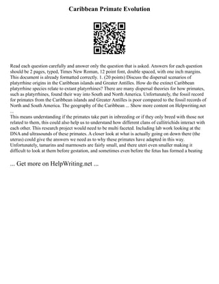 Caribbean Primate Evolution
Read each question carefully and answer only the question that is asked. Answers for each question
should be 2 pages, typed, Times New Roman, 12 point font, double spaced, with one inch margins.
This document is already formatted correctly. 1. (20 points) Discuss the dispersal scenarios of
platyrrhine origins in the Caribbean islands and Greater Antilles. How do the extinct Caribbean
platyrrhine species relate to extant platyrrhines? There are many dispersal theories for how primates,
such as platyrrhines, found their way into South and North America. Unfortunately, the fossil record
for primates from the Caribbean islands and Greater Antilles is poor compared to the fossil records of
North and South America. The geography of the Caribbean ... Show more content on Helpwriting.net
...
This means understanding if the primates take part in inbreeding or if they only breed with those not
related to them, this could also help us to understand how different clans of callitrichids interact with
each other. This research project would need to be multi faceted. Including lab work looking at the
DNA and ultrasounds of these primates. A closer look at what is actually going on down there (the
uterus) could give the answers we need as to why these primates have adapted in this way.
Unfortunately, tamarins and marmosets are fairly small, and there uteri even smaller making it
difficult to look at them before gestation, and sometimes even before the fetus has formed a beating
... Get more on HelpWriting.net ...
 