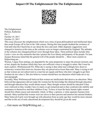 Impact Of The Enlightenment On The Enlightenment
The Enlightenment
Perkins, Katherine
Per. 3
October 19, 2017
October 23, 2017
This essay discusses the enlightenment which was a time of great philosophical and intellectual ideas
that swept Europe off its feet in the 18th century. During this time people doubted the existence of
God and what the Church has to say about the laws and such. Older dogmatic suggestions were
changed in America at this time as the colonies were no longer constrained by England. The attitudes
in the colonies also changed political views through these ideas. These political ideas include John
Locke s view on why monarchs that don t protect the lives liberty and property of the people. Or Jean
Jacques Rousseau stated that the general will of the people should be ... Show more content on
Helpwriting.net ...
Women, I argue from analogy, are degraded by the same propensity to enjoy the present moment; and,
at last, despite the freedom which they have not sufficient virtue to struggle to attain. But I must be
more explicit. (Wollstonecraft 93). What she is saying is that while men willingly bow down to
aristocracy women then must too, because they are perceived as lesser than man. Mary is trying to tell
us that women are not subservient to a man but are equals and those who don t struggle to get their
freedom do not value it. She also believes women should have an education which leads me to my
next paragraph.
Secondly, Mary Wollstonecraft believed that women are intellectuals that deserve an education. Mary
believed that appearance did not make the woman but the knowledge the obtained through education
and through education they would obtain reason. Mary thought women should be educated if they
were widowed so they wouldn t have to marry or get remarried and so they could provide stability and
sustenance to themselves and their children if any. To have at least the basic human rights women
should first obtain reason and rationality which, in Mary s opinion, is what separates humans from
animals. Mary testified that women were not slaves to their passion and emotion but rational thinkers.
Mary believed if girls were brought up with education from an early age they would be more rational
and that in this act of early educational development they should be given the same
... Get more on HelpWriting.net ...
 