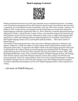 Dual Language Learners
Writing instruction has become one of the most important issues in educational practices. According
to the United States Immigration Policy (2012) based on data from the Census Bureau, there has been
a significant rise of Immigration into the United States, since the 1940 s from less than 1 million to 10
million in 2010. A large increase in immigrants into the United States has increased the demand for
English language instruction significantly (Mei Lin, 2015). With this in mind the educational practices
taking place in today s schools become a center of focus, what should be taught in the classroom and
what programs can give the best outcome. Substantial evidence exists to support dual language (DL)
education as a viable and enriching method of supporting high levels of academic achievement for
both English language learners (ELLs) and English speaking students. ... Show more content on
Helpwriting.net ...
Two models of dual language that take a front and center in Bilingual education is subtractive and
additive. Subtractive is strips the student of cultural capital which could benefit the student in their
educational achievement. As opposed to the additive model in the dual language program which seeks
to add English to the students already possessed language and maintaining their first language. This
method has been known for having a faster academic achieving and cultural awareness. (Ray, 2009)
Buckingham(2008) did a study on the overall development of English language learners. Her findings
where that the majority enjoyed the bilingual education system when younger, but still had some
issues of grammar, article use, and punctuation which were similar among all participants. Comparing
the different strategies that are used in the dual language versus other bilingual education programs,
can help to understand what program can best serve English language learners in their acquisition of
writing
... Get more on HelpWriting.net ...
 