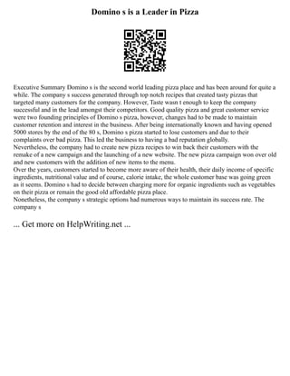Domino s is a Leader in Pizza
Executive Summary Domino s is the second world leading pizza place and has been around for quite a
while. The company s success generated through top notch recipes that created tasty pizzas that
targeted many customers for the company. However, Taste wasn t enough to keep the company
successful and in the lead amongst their competitors. Good quality pizza and great customer service
were two founding principles of Domino s pizza, however, changes had to be made to maintain
customer retention and interest in the business. After being internationally known and having opened
5000 stores by the end of the 80 s, Domino s pizza started to lose customers and due to their
complaints over bad pizza. This led the business to having a bad reputation globally.
Nevertheless, the company had to create new pizza recipes to win back their customers with the
remake of a new campaign and the launching of a new website. The new pizza campaign won over old
and new customers with the addition of new items to the menu.
Over the years, customers started to become more aware of their health, their daily income of specific
ingredients, nutritional value and of course, calorie intake, the whole customer base was going green
as it seems. Domino s had to decide between charging more for organic ingredients such as vegetables
on their pizza or remain the good old affordable pizza place.
Nonetheless, the company s strategic options had numerous ways to maintain its success rate. The
company s
... Get more on HelpWriting.net ...
 