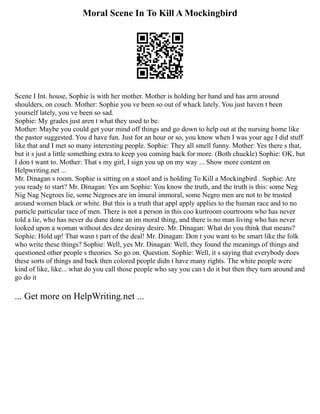 Moral Scene In To Kill A Mockingbird
Scene I Int. house, Sophie is with her mother. Mother is holding her hand and has arm around
shoulders, on couch. Mother: Sophie you ve been so out of whack lately. You just haven t been
yourself lately, you ve been so sad.
Sophie: My grades just aren t what they used to be.
Mother: Maybe you could get your mind off things and go down to help out at the nursing home like
the pastor suggested. You d have fun. Just for an hour or so, you know when I was your age I did stuff
like that and I met so many interesting people. Sophie: They all smell funny. Mother: Yes there s that,
but it s just a little something extra to keep you coming back for more. (Both chuckle) Sophie: OK, but
I don t want to. Mother: That s my girl, I sign you up on my way ... Show more content on
Helpwriting.net ...
Mr. Dinagan s room. Sophie is sitting on a stool and is holding To Kill a Mockingbird . Sophie: Are
you ready to start? Mr. Dinagan: Yes am Sophie: You know the truth, and the truth is this: some Neg
Nig Nag Negroes lie, some Negroes are im imural immoral, some Negro men are not to be trusted
around women black or white. But this is a truth that appl apply applies to the human race and to no
particle particular race of men. There is not a person in this coo kurtroom courtroom who has never
told a lie, who has never du dune done an im moral thing, and there is no man living who has never
looked upon a woman without des dez desiray desire. Mr. Dinagan: What do you think that means?
Sophie: Hold up! That wasn t part of the deal! Mr. Dinagan: Don t you want to be smart like the folk
who write these things? Sophie: Well, yes Mr. Dinagan: Well, they found the meanings of things and
questioned other people s theories. So go on. Question. Sophie: Well, it s saying that everybody does
these sorts of things and back then colored people didn t have many rights. The white people were
kind of like, like... what do you call those people who say you can t do it but then they turn around and
go do it
... Get more on HelpWriting.net ...
 