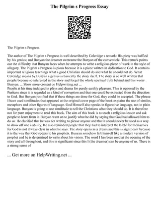 The Pilgrim s Progress Essay
The Pilgrim s Progress
The author of The Pilgrim s Progress is well described by Coleridge s remark: His piety was baffled
by his genius; and Bunyan the dreamer overcame the Bunyan of the conventicle. This remark points
out the difficulty that Bunyan faces when he attempts to write a religious piece of work in the style of
allegory. The Pilgrim s Progress is pious because it is a piece written in dedication to God. It contains
important religious teachings what a good Christian should do and what he should not do. What
Coleridge means by Bunyan s genius is basically the story itself. The story is so well written that
people become so interested in the story and forget the whole spiritual truth behind and this worry
Bunyan. ... Show more content on Helpwriting.net ...
People at his time indulged in plays and drama for purely earthly pleasure. This is opposed by the
Puritans since it is regarded as a kind of corruption and that one could be extracted from the direction
to God. But Bunyan justified that if these things are done for God, they could be accepted. The phrase
I have used similitudes that appeared at the original cover page of the book explains the use of similes,
metaphors and other figures of language. God Himself also speaks in figurative language, not in plain
language. Bunyan is going to use similitude to tell the Christians what they should do. It is therefore
not for pure enjoyment to read this book. The aim of this book is to teach a religious lesson and ask
people to learn from it. Bunyan went on to justify what he did by saying that God had allowed him to
do so. He clarified that he was not writing to please anyone and that it should never be used as a way
to show off one s ability. He also reminded people that they had to interpret the Bible for themselves
for God is not always clear in what he says. The story opens as a dream and this is significant because
it is the way that God speaks to his prophets. Bunyan somehow felt himself like a modern version of
prophet and he is determined to write about his vision. The word I has been used at the opening of the
story and all throughout, and this is significant since this I (the dreamer) can be anyone of us. There is
a strong sense of
... Get more on HelpWriting.net ...
 