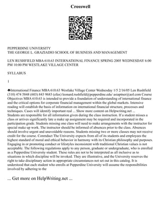Crosswell
PEPPERDINE UNIVERSITY
THE GEORGE L. GRAZIADIO SCHOOL OF BUSINESS AND MANAGEMENT
LEN RUSHFIELD MBA 610.63 INTERNATIONAL FINANCE SPRING 2005 WEDNESDAY 6:00
PM 10:00 PM WESTLAKE VILLAGE CENTER
SYLLABUS
1
International Finance MBA 610.63 Westlake Village Center Wednesday 1/5 2/16/05 Len Rushfield
(310) 474 5848 (603) 843 9683 (efax) leonard.rushfield@pepperdine.edu/ asiaptner@aol.com Course
Objectives MBA 610.63 is intended to provide a foundation of understanding of international finance
and the critical options for corporate financial management within the global markets. Intensive
reading will establish the basis of information on international financial structure, processes and
techniques. Cases will identify important real ... Show more content on Helpwriting.net ...
Students are responsible for all information given during the class instruction. If a student misses a
class or arrives significantly late a make up assignment may be required and incorporated in the
participation grade. Students missing one class will need to make arrangements with the instructor for
special make up work. The instructor should be informed of absences prior to the class. Absences
should involve urgent and unavoidable reasons. Students missing two or more classes may not receive
credit for the course. Conmduct The University expects from all of its students and employees the
highest standard of moral and ethical behavior in harmony with its Christian philosophy and purposes.
Engaging in or promoting conduct or lifestyles inconsistent with traditional Christian values is not
acceptable. The following regulations apply to any person, graduate or undergraduate, who is enrolled
as a Pepperdine University student. These rules are not to be interpreted as all inclusive as to
situations in which discipline will be invoked. They are illustrative, and the University reserves the
right to take disciplinary action in appropriate circumstances not set out in this catalog. It is
understood that each student who enrolls at Pepperdine University will assume the responsibilities
involved by adhering to the
... Get more on HelpWriting.net ...
 