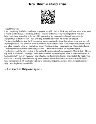 Target Behavior Change Project
Target Behavior:
I am completing this behavior change project on myself. I had to think long and hard about what habit
I would like to change. I must say, at first, I actually did not have a personal problem with this
behavior I chose to modify. After carefully examining my bank and credit card statements in
November, I had noticed that I was spending hundreds of dollars per month on takeout.
The targeting behavior that I will be creating an intervention for is eat lunch from home and not order
anything takeout. This behavior must be modifies because there seem to be no reason for me to order
out when I usually bring my lunch from home. The issue is that I never eat what I bring in for lunch.
The inappropriate behavior of ordering takeout ... Show more content on Helpwriting.net ...
The first week of the intervention, it shows that I was immediately unsuccessful. This first day I forgot
my lunch at home and I displayed undesirable behavior by ordering out. Then it all turned around. I
had successfully met my frequency goal of eating my lunch from home 3 times out of the week. This
made me extremely happy because my bank account transaction for the week were not filled with
food transactions. Both charts allowed me to check my frequency and also provided explanation of
why I was displaying undesirable
... Get more on HelpWriting.net ...
 