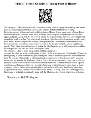 What Is The Role Of Islam A Turning Point In History
The emergence of Islam in the seventh century is a turning point in history due to its high conversion
rates and its advances in literature, science, and fine arts that affected the lives of many.
Before the prophet Muhammad cultivated the religion of Islam, Arabia was a center of trade. Being
the home of various clans and tribes, there would be feuds along the Arabian Peninsula over their
opposing beliefs. Along with the blood feuds among the nomadic tribes, there was also village based
agriculture which benefited flourishing small kingdoms. Being located in the crossing point for many
trade routes, Arabia also gave rise to many cosmopolitan cities. Arabia before Muhammad differs,
from Arabia after Muhammad s discoveries because of the decrease in battles around neighboring
people. When Islam was made present, it unified the Afro Eurasian world which caused the world to
be more peaceful and rose the social standing of Arabia.
The religion of Islam ... Show more content on Helpwriting.net ...
A reason for Islam not being a turning point in history is due to the presence of patriarchy. Although in
the beginning of Islam women were give more rights, some of women s rights were diminished over
time. An example of patriarchy in Islamic culture is women had to restrict themselves by covering
themselves too reassure the dominance of men. Due to the women s sexuality being concealed it put
men and women in too different worlds because men didn t want to be reminded of women s power
over them. Another reason Islam isn t considered a turning point in history to many is due to its mix
with other cultures. When Islam spread to places such as West Africa and Swahili city states they
adopted Islam but also joined it with their traditional beliefs. To many Islam isn t a turning point in
history due to its beliefs in patriarchy along with the dilution on the religion when mixed with other
... Get more on HelpWriting.net ...
 