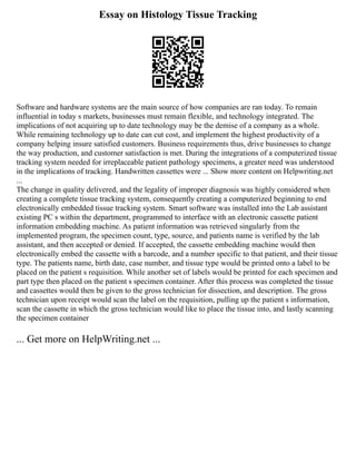 Essay on Histology Tissue Tracking
Software and hardware systems are the main source of how companies are ran today. To remain
influential in today s markets, businesses must remain flexible, and technology integrated. The
implications of not acquiring up to date technology may be the demise of a company as a whole.
While remaining technology up to date can cut cost, and implement the highest productivity of a
company helping insure satisfied customers. Business requirements thus, drive businesses to change
the way production, and customer satisfaction is met. During the integrations of a computerized tissue
tracking system needed for irreplaceable patient pathology specimens, a greater need was understood
in the implications of tracking. Handwritten cassettes were ... Show more content on Helpwriting.net
...
The change in quality delivered, and the legality of improper diagnosis was highly considered when
creating a complete tissue tracking system, consequently creating a computerized beginning to end
electronically embedded tissue tracking system. Smart software was installed into the Lab assistant
existing PC s within the department, programmed to interface with an electronic cassette patient
information embedding machine. As patient information was retrieved singularly from the
implemented program, the specimen count, type, source, and patients name is verified by the lab
assistant, and then accepted or denied. If accepted, the cassette embedding machine would then
electronically embed the cassette with a barcode, and a number specific to that patient, and their tissue
type. The patients name, birth date, case number, and tissue type would be printed onto a label to be
placed on the patient s requisition. While another set of labels would be printed for each specimen and
part type then placed on the patient s specimen container. After this process was completed the tissue
and cassettes would then be given to the gross technician for dissection, and description. The gross
technician upon receipt would scan the label on the requisition, pulling up the patient s information,
scan the cassette in which the gross technician would like to place the tissue into, and lastly scanning
the specimen container
... Get more on HelpWriting.net ...
 