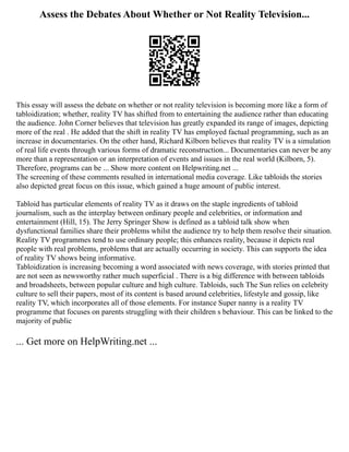 Assess the Debates About Whether or Not Reality Television...
This essay will assess the debate on whether or not reality television is becoming more like a form of
tabloidization; whether, reality TV has shifted from to entertaining the audience rather than educating
the audience. John Corner believes that television has greatly expanded its range of images, depicting
more of the real . He added that the shift in reality TV has employed factual programming, such as an
increase in documentaries. On the other hand, Richard Kilborn believes that reality TV is a simulation
of real life events through various forms of dramatic reconstruction... Documentaries can never be any
more than a representation or an interpretation of events and issues in the real world (Kilborn, 5).
Therefore, programs can be ... Show more content on Helpwriting.net ...
The screening of these comments resulted in international media coverage. Like tabloids the stories
also depicted great focus on this issue, which gained a huge amount of public interest.
Tabloid has particular elements of reality TV as it draws on the staple ingredients of tabloid
journalism, such as the interplay between ordinary people and celebrities, or information and
entertainment (Hill, 15). The Jerry Springer Show is defined as a tabloid talk show when
dysfunctional families share their problems whilst the audience try to help them resolve their situation.
Reality TV programmes tend to use ordinary people; this enhances reality, because it depicts real
people with real problems, problems that are actually occurring in society. This can supports the idea
of reality TV shows being informative.
Tabloidization is increasing becoming a word associated with news coverage, with stories printed that
are not seen as newsworthy rather much superficial . There is a big difference with between tabloids
and broadsheets, between popular culture and high culture. Tabloids, such The Sun relies on celebrity
culture to sell their papers, most of its content is based around celebrities, lifestyle and gossip, like
reality TV, which incorporates all of those elements. For instance Super nanny is a reality TV
programme that focuses on parents struggling with their children s behaviour. This can be linked to the
majority of public
... Get more on HelpWriting.net ...
 