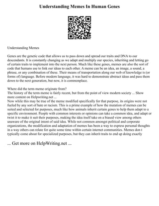 Understanding Memes In Human Genes
Understanding Memes
Genes are the genetic code that allows us to pass down and spread our traits and DNA to our
descendants. It is constantly changing as we adapt and multiply our species, inheriting and letting go
of certain traits to implement into the next person. Much like these genes, memes are also the sort of
code that humans use to link our ideas to each other. A meme can be an idea, an image, a sound, a
phrase, or any combination of these. Their means of transportation along our web of knowledge is (or
forms of) language. Before modern language, it was hard to demonstrate abstract ideas and pass them
down to the next generation, but now, it is commonplace.
Where did the term meme originate from?
The history of the term meme is fairly recent, but from the point of view modern society ... Show
more content on Helpwriting.net ...
Now while this may be true of the meme modified specifically for that purpose, its origins were not
fueled by any sort of hate or racism. This is a prime example of how the mutation of memes can be
suited and selected for purposes, much like how animals inherit certain genes to help them adapt to a
specific environment. People with common interests or opinions can take a common idea, and adapt or
twist it to make it suit their purposes, making the idea itself take on a biased view among others
unaware of the original intent of said idea. While not common amongst political and corporate
organizations, the modification and adaptation of memes has been a way to express personal thoughts
in a way others can relate for quite some time within certain internet communities. Memes don t
typically come about for specialized purposes, but they can inherit traits to end up doing exactly
... Get more on HelpWriting.net ...
 