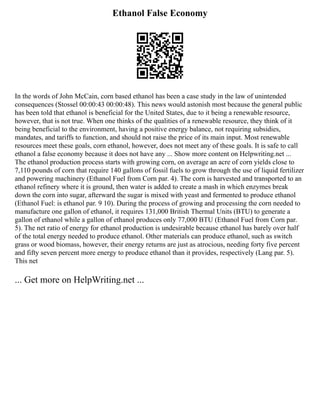 Ethanol False Economy
In the words of John McCain, corn based ethanol has been a case study in the law of unintended
consequences (Stossel 00:00:43 00:00:48). This news would astonish most because the general public
has been told that ethanol is beneficial for the United States, due to it being a renewable resource,
however, that is not true. When one thinks of the qualities of a renewable resource, they think of it
being beneficial to the environment, having a positive energy balance, not requiring subsidies,
mandates, and tariffs to function, and should not raise the price of its main input. Most renewable
resources meet these goals, corn ethanol, however, does not meet any of these goals. It is safe to call
ethanol a false economy because it does not have any ... Show more content on Helpwriting.net ...
The ethanol production process starts with growing corn, on average an acre of corn yields close to
7,110 pounds of corn that require 140 gallons of fossil fuels to grow through the use of liquid fertilizer
and powering machinery (Ethanol Fuel from Corn par. 4). The corn is harvested and transported to an
ethanol refinery where it is ground, then water is added to create a mash in which enzymes break
down the corn into sugar, afterward the sugar is mixed with yeast and fermented to produce ethanol
(Ethanol Fuel: is ethanol par. 9 10). During the process of growing and processing the corn needed to
manufacture one gallon of ethanol, it requires 131,000 British Thermal Units (BTU) to generate a
gallon of ethanol while a gallon of ethanol produces only 77,000 BTU (Ethanol Fuel from Corn par.
5). The net ratio of energy for ethanol production is undesirable because ethanol has barely over half
of the total energy needed to produce ethanol. Other materials can produce ethanol, such as switch
grass or wood biomass, however, their energy returns are just as atrocious, needing forty five percent
and fifty seven percent more energy to produce ethanol than it provides, respectively (Lang par. 5).
This net
... Get more on HelpWriting.net ...
 