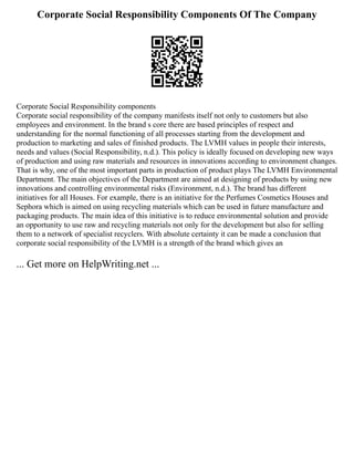 Corporate Social Responsibility Components Of The Company
Corporate Social Responsibility components
Corporate social responsibility of the company manifests itself not only to customers but also
employees and environment. In the brand s core there are based principles of respect and
understanding for the normal functioning of all processes starting from the development and
production to marketing and sales of finished products. The LVMH values in people their interests,
needs and values (Social Responsibility, n.d.). This policy is ideally focused on developing new ways
of production and using raw materials and resources in innovations according to environment changes.
That is why, one of the most important parts in production of product plays The LVMH Environmental
Department. The main objectives of the Department are aimed at designing of products by using new
innovations and controlling environmental risks (Environment, n.d.). The brand has different
initiatives for all Houses. For example, there is an initiative for the Perfumes Cosmetics Houses and
Sephora which is aimed on using recycling materials which can be used in future manufacture and
packaging products. The main idea of this initiative is to reduce environmental solution and provide
an opportunity to use raw and recycling materials not only for the development but also for selling
them to a network of specialist recyclers. With absolute certainty it can be made a conclusion that
corporate social responsibility of the LVMH is a strength of the brand which gives an
... Get more on HelpWriting.net ...
 