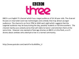 BBC3 is an English TV channel which has a target audience of 16-34 year olds. The channel
focuses on new talent and new technologies and comedy that may attract younger
audiences. The channel is on from 7PM to 3AM each night which suggests that the
targeted audience may be busy during the day, possibly students or full time workers. The
channel mainly uses comedy series that will relate to teens+ and entertain them at the
same time. However one example of teenage dramas on BBC3 is In the flesh, a sci-fi
drama about zombies who attempt to live in a normal community.

http://www.youtube.com/watch?v=3uAJklDka_U

 