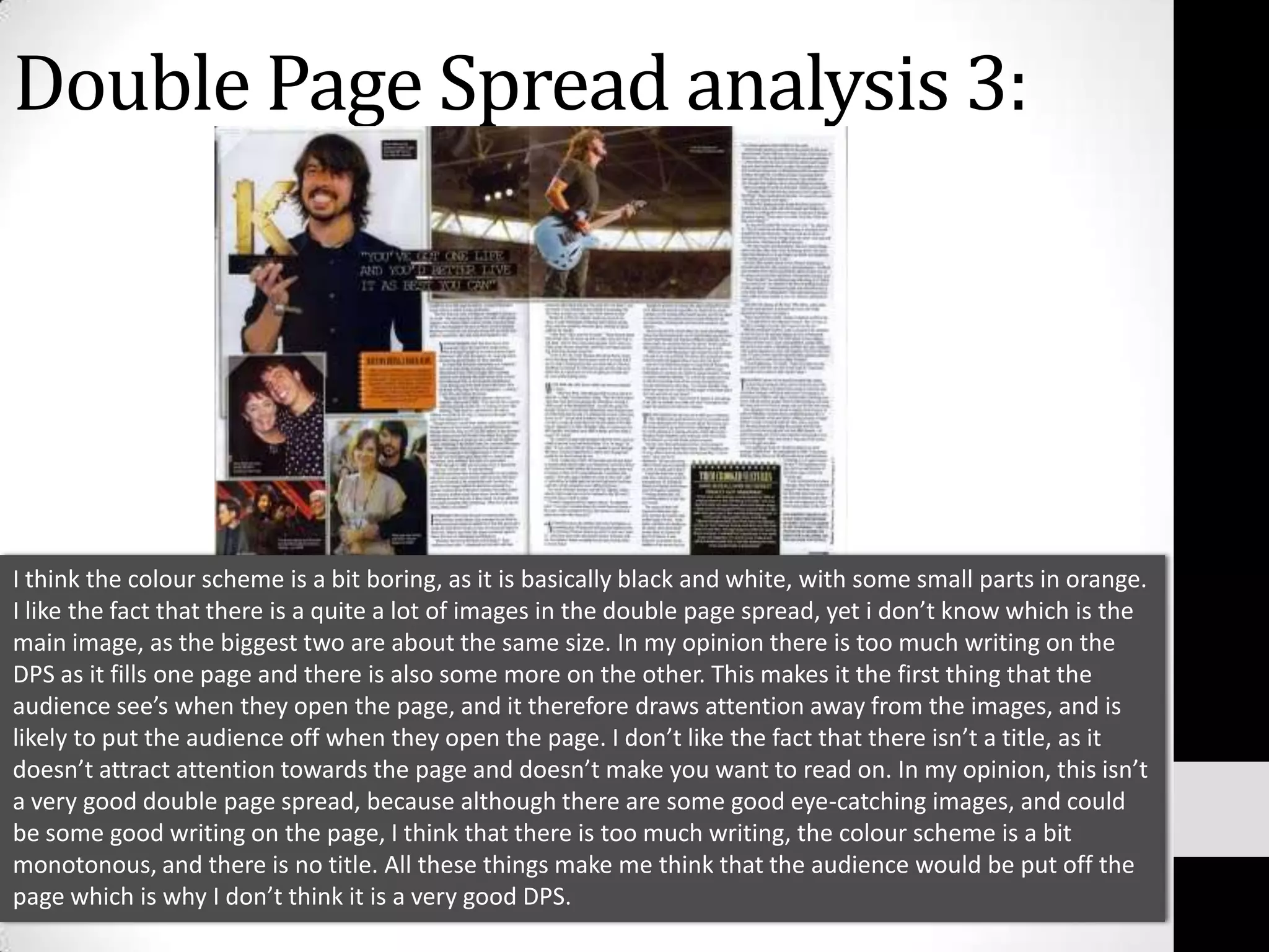 Double Page Spread analysis 3:I think the colour scheme is a bit boring, as it is basically black and white, with some small parts in orange. I like the fact that there is a quite a lot of images in the double page spread, yet i don’t know which is the main image, as the biggest two are about the same size. In my opinion there is too much writing on the  DPS as it fills one page and there is also some more on the other. This makes it the first thing that the audience see’s when they open the page, and it therefore draws attention away from the images, and is likely to put the audience off when they open the page. I don’t like the fact that there isn’t a title, as it doesn’t attract attention towards the page and doesn’t make you want to read on. In my opinion, this isn’t a very good double page spread, because although there are some good eye-catching images, and could be some good writing on the page, I think that there is too much writing, the colour scheme is a bit monotonous, and there is no title. All these things make me think that the audience would be put off the page which is why I don’t think it is a very good DPS.
