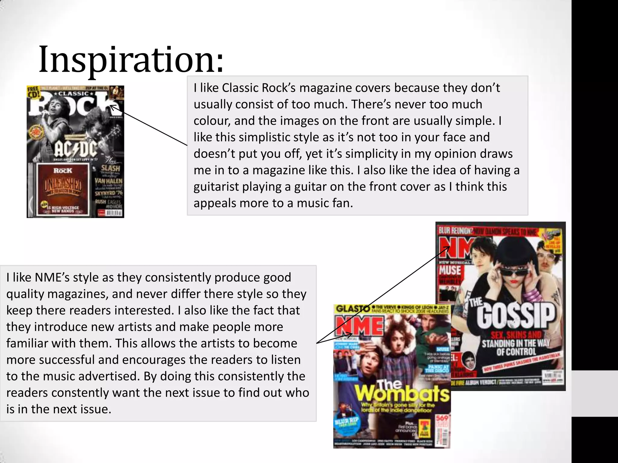Inspiration:I like Classic Rock’s magazine covers because they don’t usually consist of too much. There’s never too much colour, and the images on the front are usually simple. I like this simplistic style as it’s not too in your face and doesn’t put you off, yet it’s simplicity in my opinion draws me in to a magazine like this. I also like the idea of having a guitarist playing a guitar on the front cover as I think this appeals more to a music fan.I like NME’s style as they consistently produce good quality magazines, and never differ there style so they keep there readers interested. I also like the fact that they introduce new artists and make people more familiar with them. This allows the artists to become more successful and encourages the readers to listen to the music advertised. By doing this consistently the readers constently want the next issue to find out who is in the next issue.