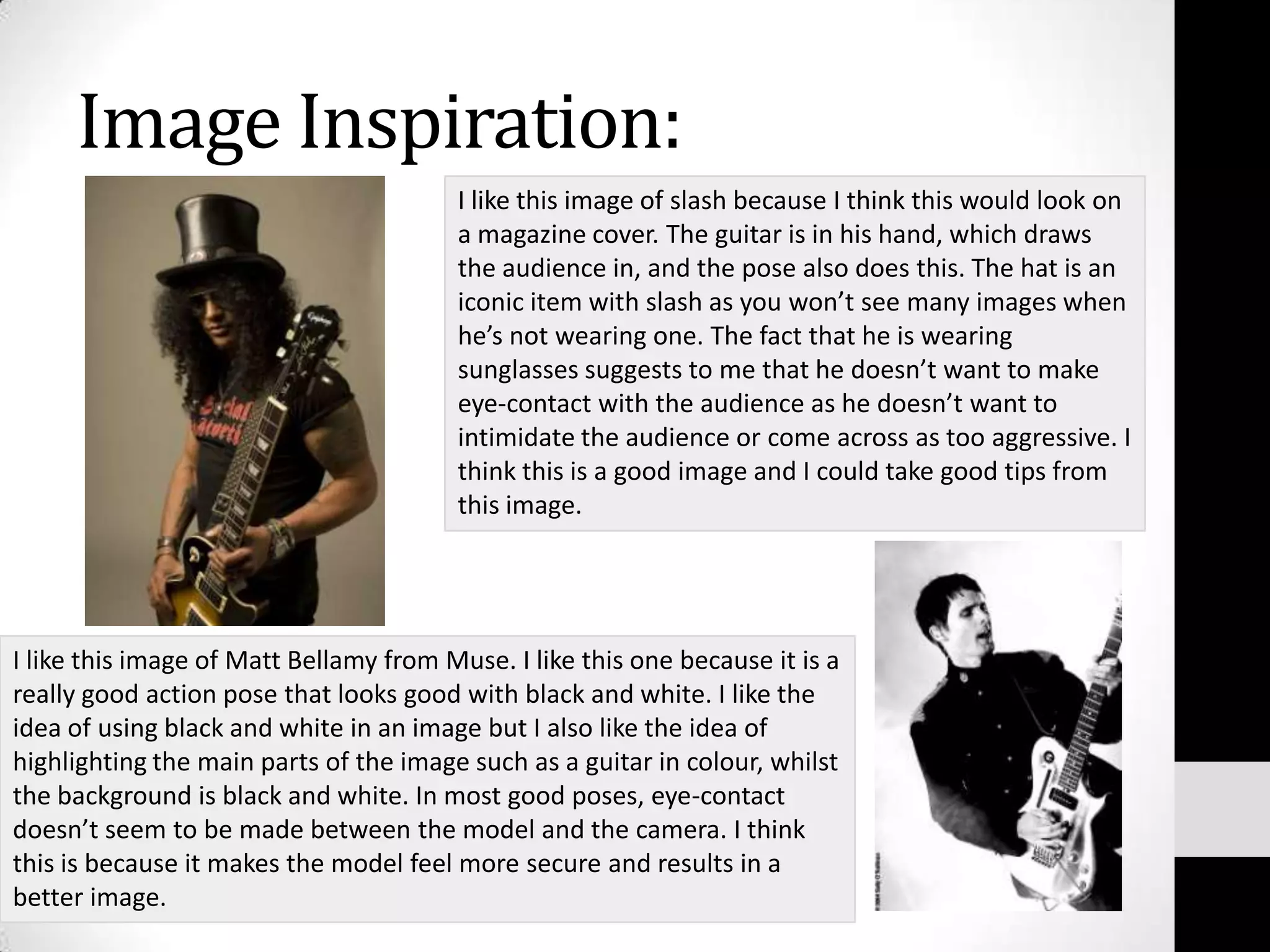 Image Inspiration:I like this image of slash because I think this would look on a magazine cover. The guitar is in his hand, which draws the audience in, and the pose also does this. The hat is an iconic item with slash as you won’t see many images when he’s not wearing one. The fact that he is wearing sunglasses suggests to me that he doesn’t want to make eye-contact with the audience as he doesn’t want to intimidate the audience or come across as too aggressive. I think this is a good image and I could take good tips from this image.I like this image of Matt Bellamy from Muse. I like this one because it is a really good action pose that looks good with black and white. I like the idea of using black and white in an image but I also like the idea of highlighting the main parts of the image such as a guitar in colour, whilst the background is black and white. In most good poses, eye-contact doesn’t seem to be made between the model and the camera. I think this is because it makes the model feel more secure and results in a better image.