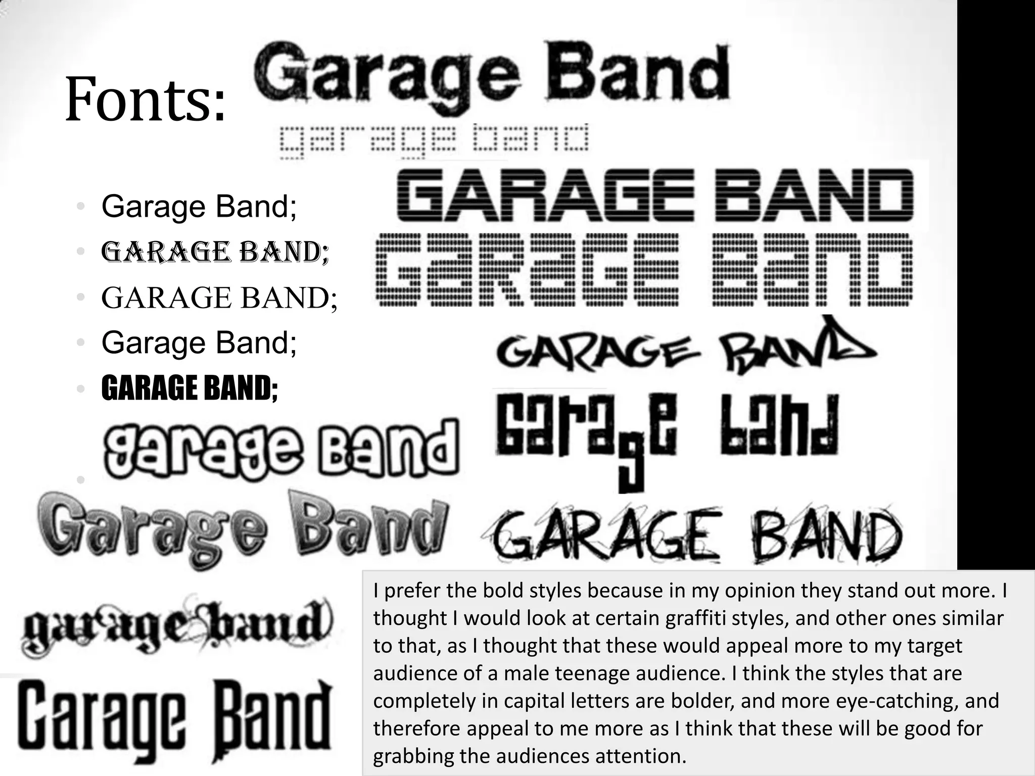 Fonts:Garage Band;Garage Band;GARAGE BAND;Garage Band;GARAGE BAND;vI prefer the bold styles because in my opinion they stand out more. I thought I would look at certain graffiti styles, and other ones similar to that, as I thought that these would appeal more to my target audience of a male teenage audience. I think the styles that are completely in capital letters are bolder, and more eye-catching, and therefore appeal to me more as I think that these will be good for grabbing the audiences attention.