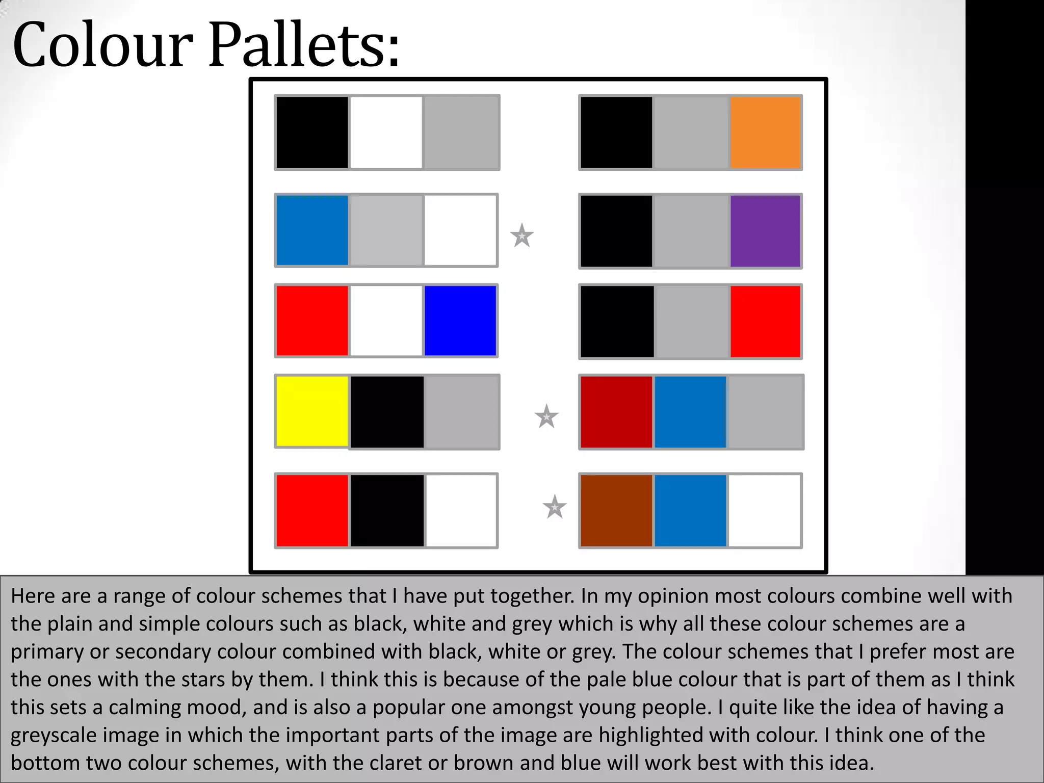 Colour Pallets: Here are a range of colour schemes that I have put together. In my opinion most colours combine well with the plain and simple colours such as black, white and grey which is why all these colour schemes are a primary or secondary colour combined with black, white or grey. The colour schemes that I prefer most are the ones with the stars by them. I think this is because of the pale blue colour that is part of them as I think this sets a calming mood, and is also a popular one amongst young people. I quite like the idea of having a greyscale image in which the important parts of the image are highlighted with colour. I think one of the bottom two colour schemes, with the claret or brown and blue will work best with this idea.