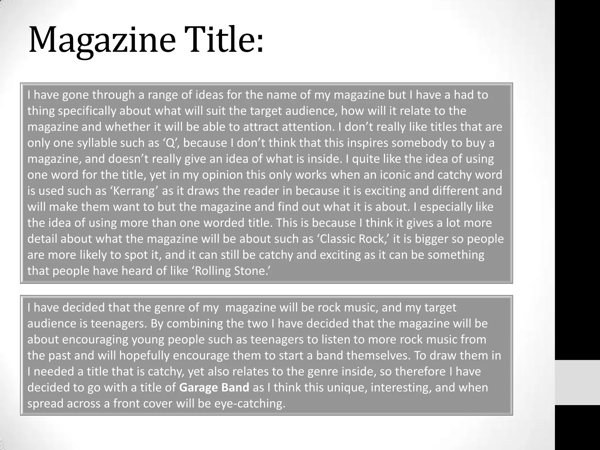 Magazine Title:I have gone through a range of ideas for the name of my magazine but I have a had to thing specifically about what will suit the target audience, how will it relate to the magazine and whether it will be able to attract attention. I don’t really like titles that are only one syllable such as ‘Q’, because I don’t think that this inspires somebody to buy a magazine, and doesn’t really give an idea of what is inside. I quite like the idea of using one word for the title, yet in my opinion this only works when an iconic and catchy word is used such as ‘Kerrang’ as it draws the reader in because it is exciting and different and will make them want to but the magazine and find out what it is about. I especially like the idea of using more than one worded title. This is because I think it gives a lot more detail about what the magazine will be about such as ‘Classic Rock,’ it is bigger so people are more likely to spot it, and it can still be catchy and exciting as it can be something that people have heard of like ‘Rolling Stone.’I have decided that the genre of my  magazine will be rock music, and my target audience is teenagers. By combining the two I have decided that the magazine will be about encouraging young people such as teenagers to listen to more rock music from the past and will hopefully encourage them to start a band themselves. To draw them in I needed a title that is catchy, yet also relates to the genre inside, so therefore I have decided to go with a title of Garage Band as I think this unique, interesting, and when spread across a front cover will be eye-catching.
